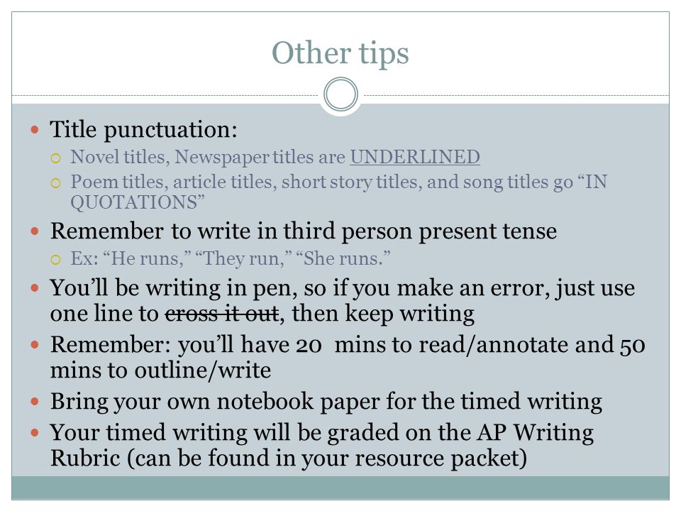 Other tips Title punctuation:  Novel titles, Newspaper titles are UNDERLINED  Poem titles, article titles, short story titles, and song titles go IN QUOTATIONS Remember to write in third person present tense  Ex: He runs, They run, She runs. You’ll be writing in pen, so if you make an error, just use one line to cross it out, then keep writing Remember: you’ll have 20 mins to read/annotate and 50 mins to outline/write Bring your own notebook paper for the timed writing Your timed writing will be graded on the AP Writing Rubric (can be found in your resource packet)