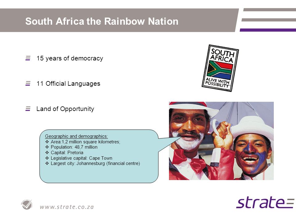 South Africa the Rainbow Nation 15 years of democracy 11 Official Languages Land of Opportunity Geographic and demographics:  Area:1,2 million square kilometres;  Population: 48,7 million  Capital: Pretoria  Legislative capital: Cape Town  Largest city: Johannesburg (financial centre)