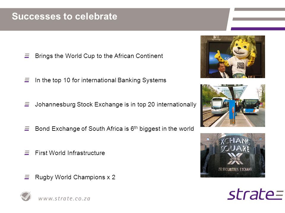 Successes to celebrate Brings the World Cup to the African Continent In the top 10 for international Banking Systems Johannesburg Stock Exchange is in top 20 internationally Bond Exchange of South Africa is 6 th biggest in the world First World Infrastructure Rugby World Champions x 2