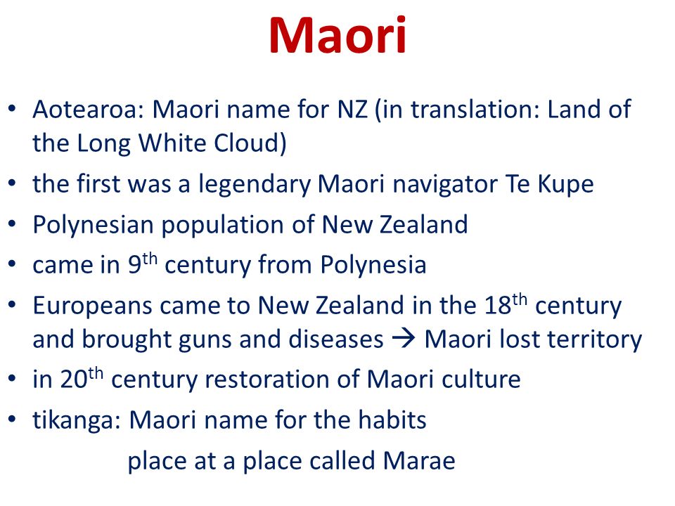 Aotearoa: Maori name for NZ (in translation: Land of the Long White Cloud) the first was a legendary Maori navigator Te Kupe Polynesian population of New Zealand came in 9 th century from Polynesia Europeans came to New Zealand in the 18 th century and brought guns and diseases  Maori lost territory in 20 th century restoration of Maori culture tikanga: Maori name for the habits place at a place called Marae