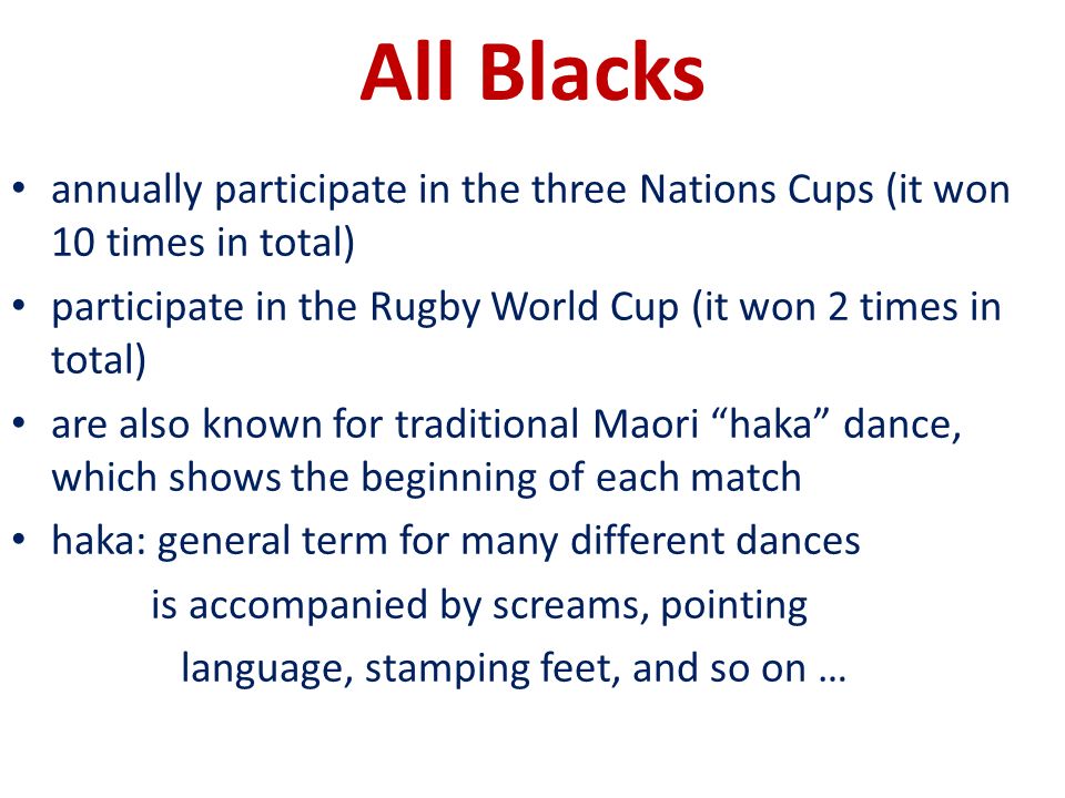 All Blacks annually participate in the three Nations Cups (it won 10 times in total) participate in the Rugby World Cup (it won 2 times in total) are also known for traditional Maori haka dance, which shows the beginning of each match haka: general term for many different dances is accompanied by screams, pointing language, stamping feet, and so on …