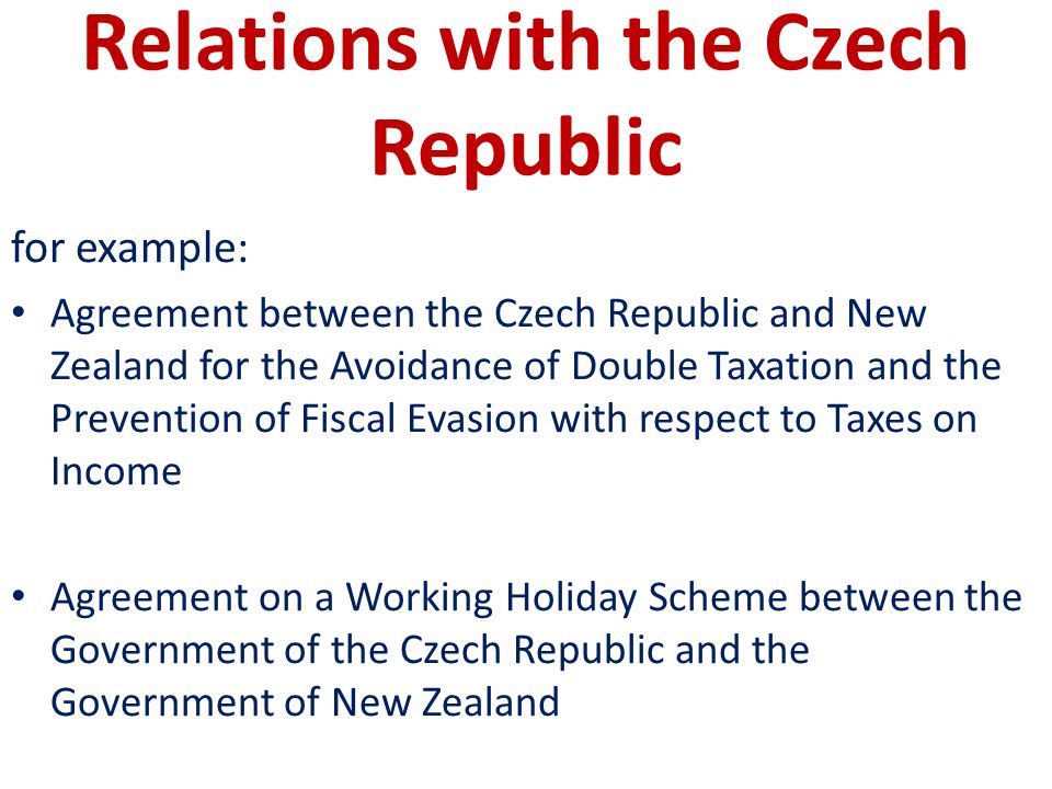 Relations with the Czech Republic for example: Agreement between the Czech Republic and New Zealand for the Avoidance of Double Taxation and the Prevention of Fiscal Evasion with respect to Taxes on Income Agreement on a Working Holiday Scheme between the Government of the Czech Republic and the Government of New Zealand
