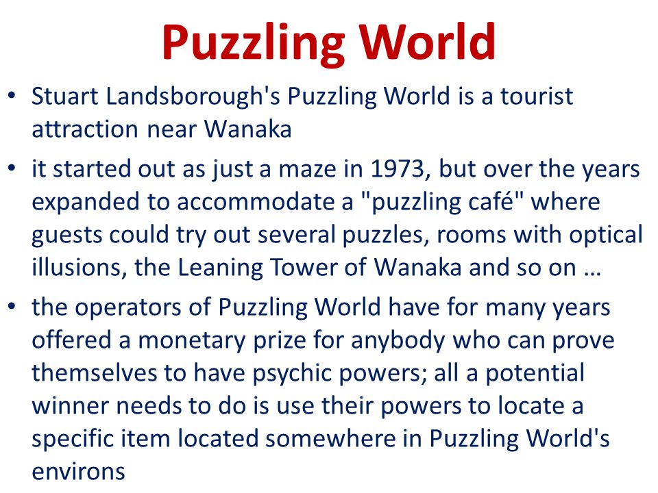 Puzzling World Stuart Landsborough s Puzzling World is a tourist attraction near Wanaka it started out as just a maze in 1973, but over the years expanded to accommodate a puzzling café where guests could try out several puzzles, rooms with optical illusions, the Leaning Tower of Wanaka and so on … the operators of Puzzling World have for many years offered a monetary prize for anybody who can prove themselves to have psychic powers; all a potential winner needs to do is use their powers to locate a specific item located somewhere in Puzzling World s environs