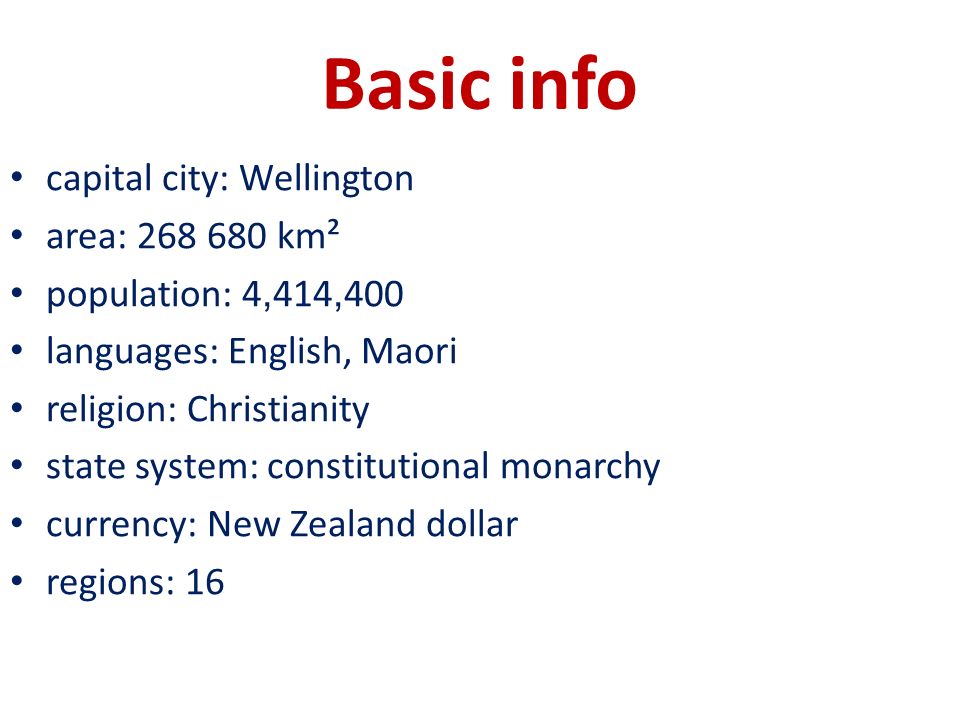 Basic info capital city: Wellington area: km² population: 4, 414, 400 languages: English, Maori religion: Christianity state system: constitutional monarchy currency: New Zealand dollar regions: 16