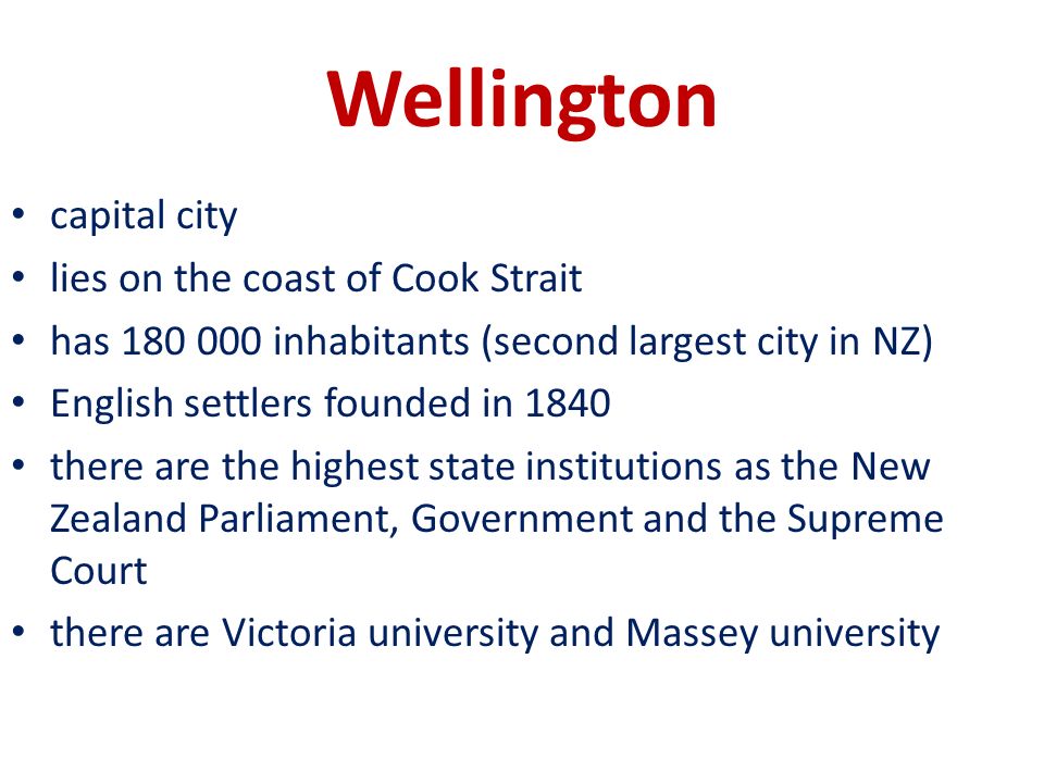 Wellington capital city lies on the coast of Cook Strait has inhabitants (second largest city in NZ) English settlers founded in 1840 there are the highest state institutions as the New Zealand Parliament, Government and the Supreme Court there are Victoria university and Massey university