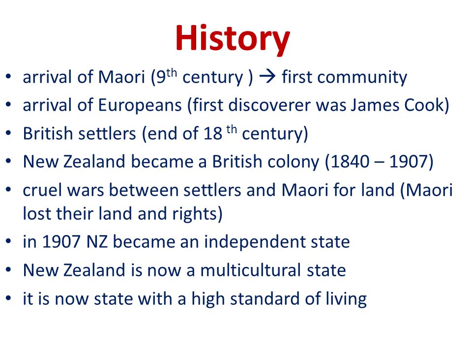 History arrival of Maori (9 th century )  first community arrival of Europeans (first discoverer was James Cook) British settlers (end of 18 th century) New Zealand became a British colony (1840 – 1907) cruel wars between settlers and Maori for land (Maori lost their land and rights) in 1907 NZ became an independent state New Zealand is now a multicultural state it is now state with a high standard of living
