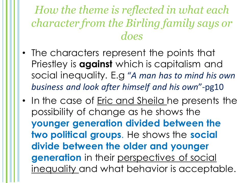 How the theme is reflected in what each character from the Birling family says or does The characters represent the points that Priestley is against which is capitalism and social inequality.