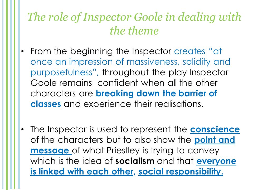 The role of Inspector Goole in dealing with the theme From the beginning the Inspector creates at once an impression of massiveness, solidity and purposefulness , throughout the play Inspector Goole remains confident when all the other characters are breaking down the barrier of classes and experience their realisations.
