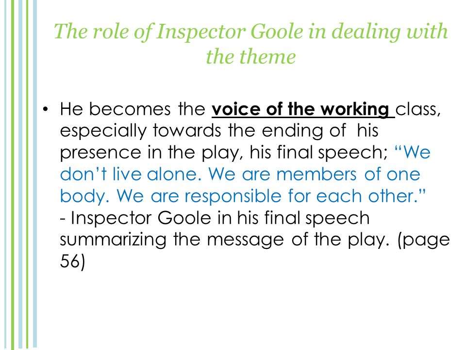 The role of Inspector Goole in dealing with the theme He becomes the voice of the working class, especially towards the ending of his presence in the play, his final speech; We don’t live alone.