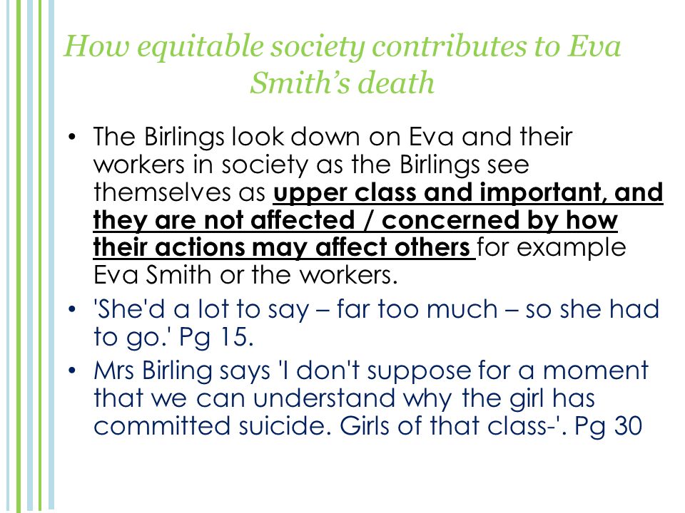 How equitable society contributes to Eva Smith’s death The Birlings look down on Eva and their workers in society as the Birlings see themselves as upper class and important, and they are not affected / concerned by how their actions may affect others for example Eva Smith or the workers.