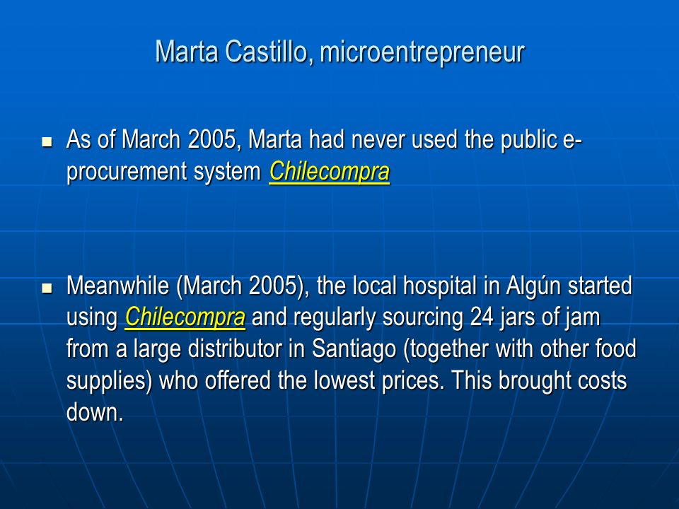 Marta Castillo, microentrepreneur As of March 2005, Marta had never used the public e- procurement system Chilecompra As of March 2005, Marta had never used the public e- procurement system Chilecompra Meanwhile (March 2005), the local hospital in Algún started using Chilecompra and regularly sourcing 24 jars of jam from a large distributor in Santiago (together with other food supplies) who offered the lowest prices.