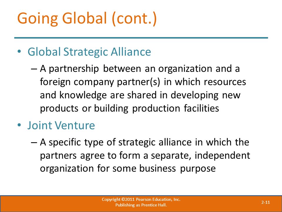2-11 Going Global (cont.) Global Strategic Alliance – A partnership between an organization and a foreign company partner(s) in which resources and knowledge are shared in developing new products or building production facilities Joint Venture – A specific type of strategic alliance in which the partners agree to form a separate, independent organization for some business purpose Copyright ©2011 Pearson Education, Inc.