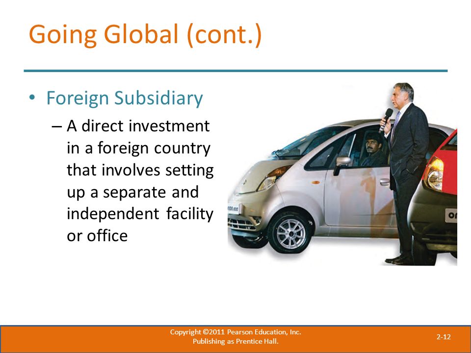 2-12 Going Global (cont.) Foreign Subsidiary – A direct investment in a foreign country that involves setting up a separate and independent facility or office Copyright ©2011 Pearson Education, Inc.