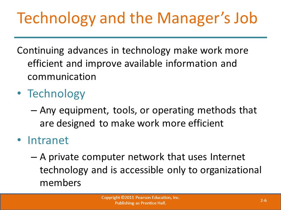 2-6 Technology and the Manager’s Job Continuing advances in technology make work more efficient and improve available information and communication Technology – Any equipment, tools, or operating methods that are designed to make work more efficient Intranet – A private computer network that uses Internet technology and is accessible only to organizational members Copyright ©2011 Pearson Education, Inc.