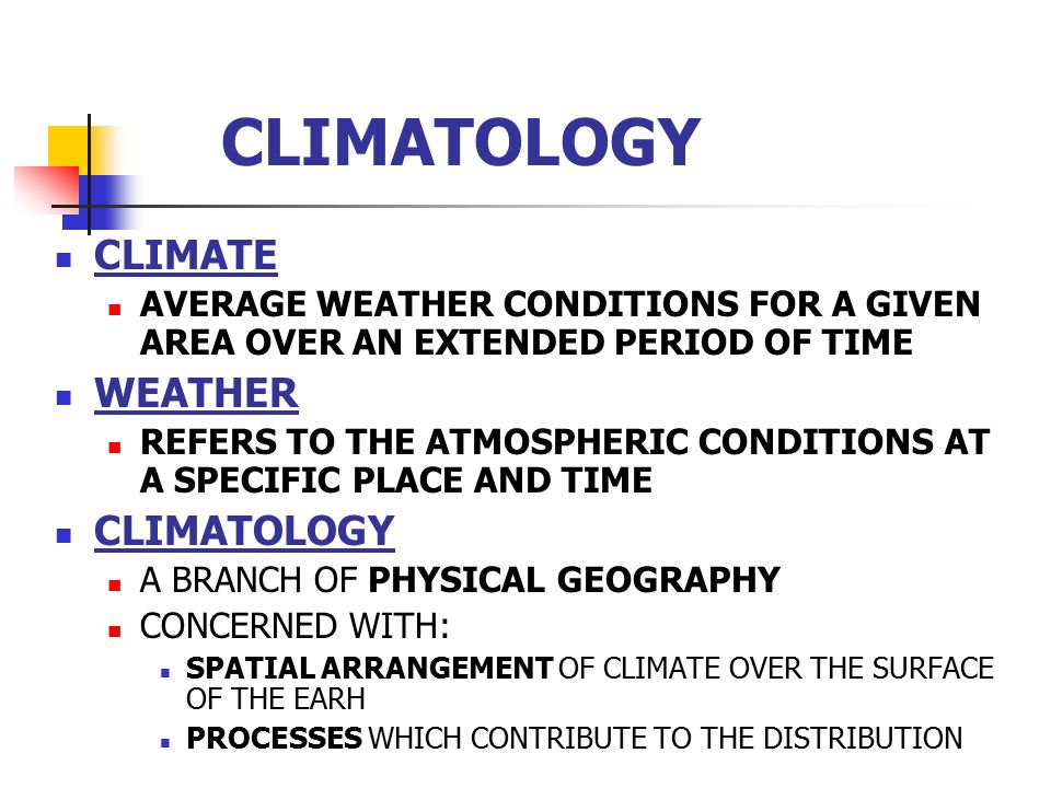 CLIMATOLOGY CLIMATE AVERAGE WEATHER CONDITIONS FOR A GIVEN AREA OVER AN EXTENDED PERIOD OF TIME WEATHER REFERS TO THE ATMOSPHERIC CONDITIONS AT A SPECIFIC PLACE AND TIME CLIMATOLOGY A BRANCH OF PHYSICAL GEOGRAPHY CONCERNED WITH: SPATIAL ARRANGEMENT OF CLIMATE OVER THE SURFACE OF THE EARH PROCESSES WHICH CONTRIBUTE TO THE DISTRIBUTION