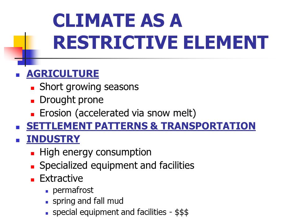 CLIMATE AS A RESTRICTIVE ELEMENT AGRICULTURE Short growing seasons Drought prone Erosion (accelerated via snow melt) SETTLEMENT PATTERNS & TRANSPORTATION INDUSTRY High energy consumption Specialized equipment and facilities Extractive permafrost spring and fall mud special equipment and facilities - $$$