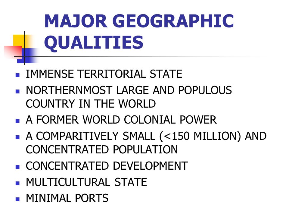 MAJOR GEOGRAPHIC QUALITIES IMMENSE TERRITORIAL STATE NORTHERNMOST LARGE AND POPULOUS COUNTRY IN THE WORLD A FORMER WORLD COLONIAL POWER A COMPARITIVELY SMALL (<150 MILLION) AND CONCENTRATED POPULATION CONCENTRATED DEVELOPMENT MULTICULTURAL STATE MINIMAL PORTS