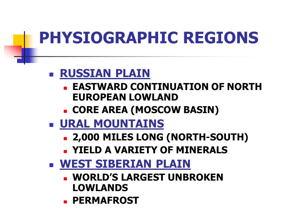 PHYSIOGRAPHIC REGIONS RUSSIAN PLAIN EASTWARD CONTINUATION OF NORTH EUROPEAN LOWLAND CORE AREA (MOSCOW BASIN) URAL MOUNTAINS 2,000 MILES LONG (NORTH-SOUTH) YIELD A VARIETY OF MINERALS WEST SIBERIAN PLAIN WORLD’S LARGEST UNBROKEN LOWLANDS PERMAFROST