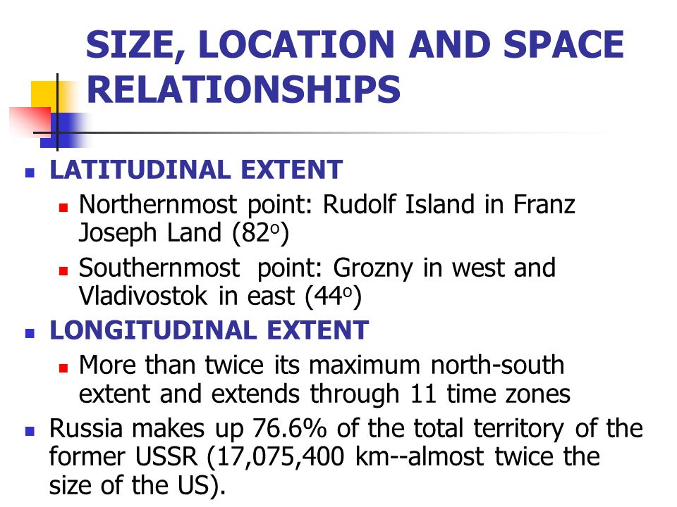 SIZE, LOCATION AND SPACE RELATIONSHIPS LATITUDINAL EXTENT Northernmost point: Rudolf Island in Franz Joseph Land (82 o ) Southernmost point: Grozny in west and Vladivostok in east (44 o ) LONGITUDINAL EXTENT More than twice its maximum north-south extent and extends through 11 time zones Russia makes up 76.6% of the total territory of the former USSR (17,075,400 km--almost twice the size of the US).