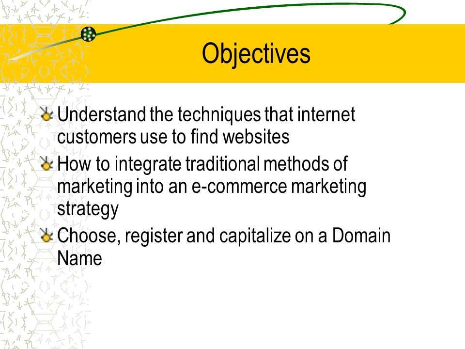 Objectives Understand the techniques that internet customers use to find websites How to integrate traditional methods of marketing into an e-commerce marketing strategy Choose, register and capitalize on a Domain Name