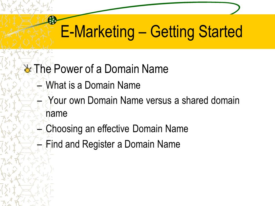 E-Marketing – Getting Started The Power of a Domain Name –What is a Domain Name – Your own Domain Name versus a shared domain name –Choosing an effective Domain Name –Find and Register a Domain Name