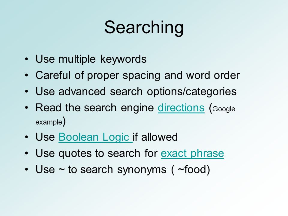 Searching Use multiple keywords Careful of proper spacing and word order Use advanced search options/categories Read the search engine directions ( Google example )directions Use Boolean Logic if allowedBoolean Logic Use quotes to search for exact phraseexact phrase Use ~ to search synonyms ( ~food)