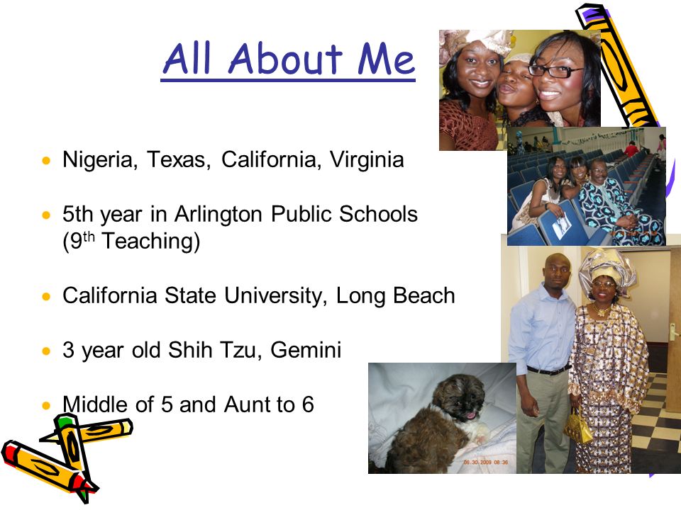 All About Me  Nigeria, Texas, California, Virginia  5th year in Arlington Public Schools (9 th Teaching)  California State University, Long Beach  3 year old Shih Tzu, Gemini  Middle of 5 and Aunt to 6