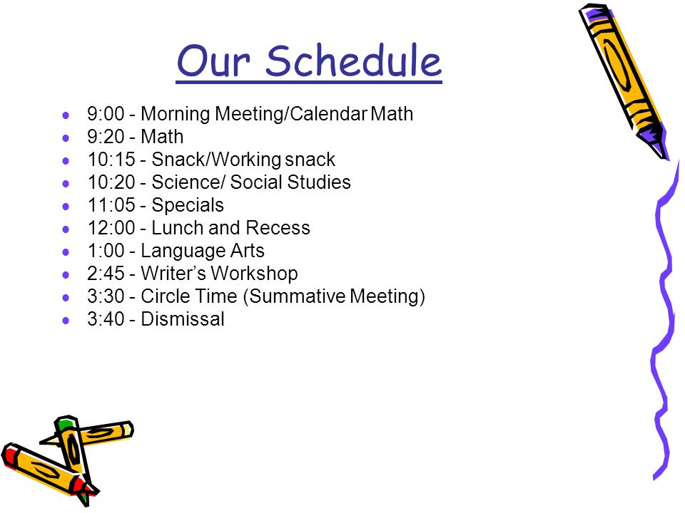 Our Schedule  9:00 - Morning Meeting/Calendar Math  9:20 - Math  10:15 - Snack/Working snack  10:20 - Science/ Social Studies  11:05 - Specials  12:00 - Lunch and Recess  1:00 - Language Arts  2:45 - Writer’s Workshop  3:30 - Circle Time (Summative Meeting)  3:40 - Dismissal