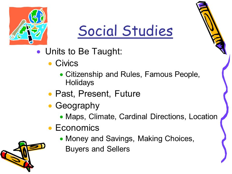 Social Studies  Units to Be Taught:  Civics  Citizenship and Rules, Famous People, Holidays  Past, Present, Future  Geography  Maps, Climate, Cardinal Directions, Location  Economics  Money and Savings, Making Choices, Buyers and Sellers