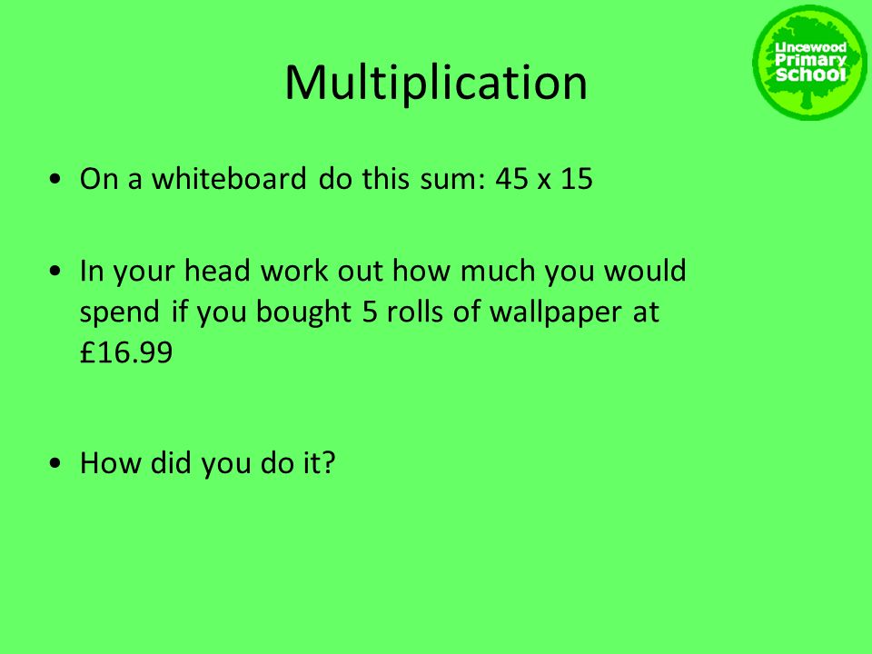 Multiplication On a whiteboard do this sum: 45 x 15 In your head work out how much you would spend if you bought 5 rolls of wallpaper at £16.99 How did you do it