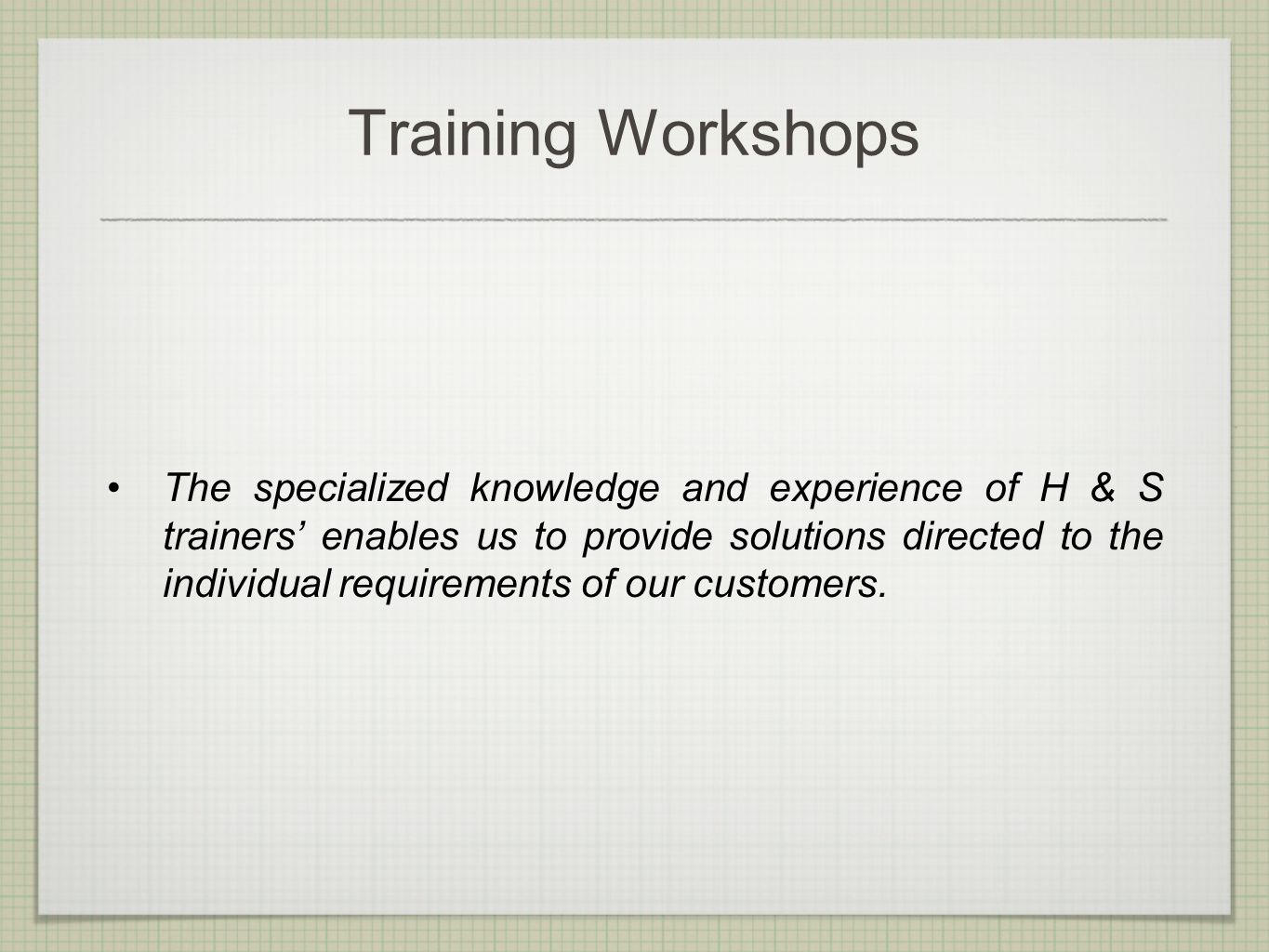 Training Workshops The specialized knowledge and experience of H & S trainers’ enables us to provide solutions directed to the individual requirements of our customers.