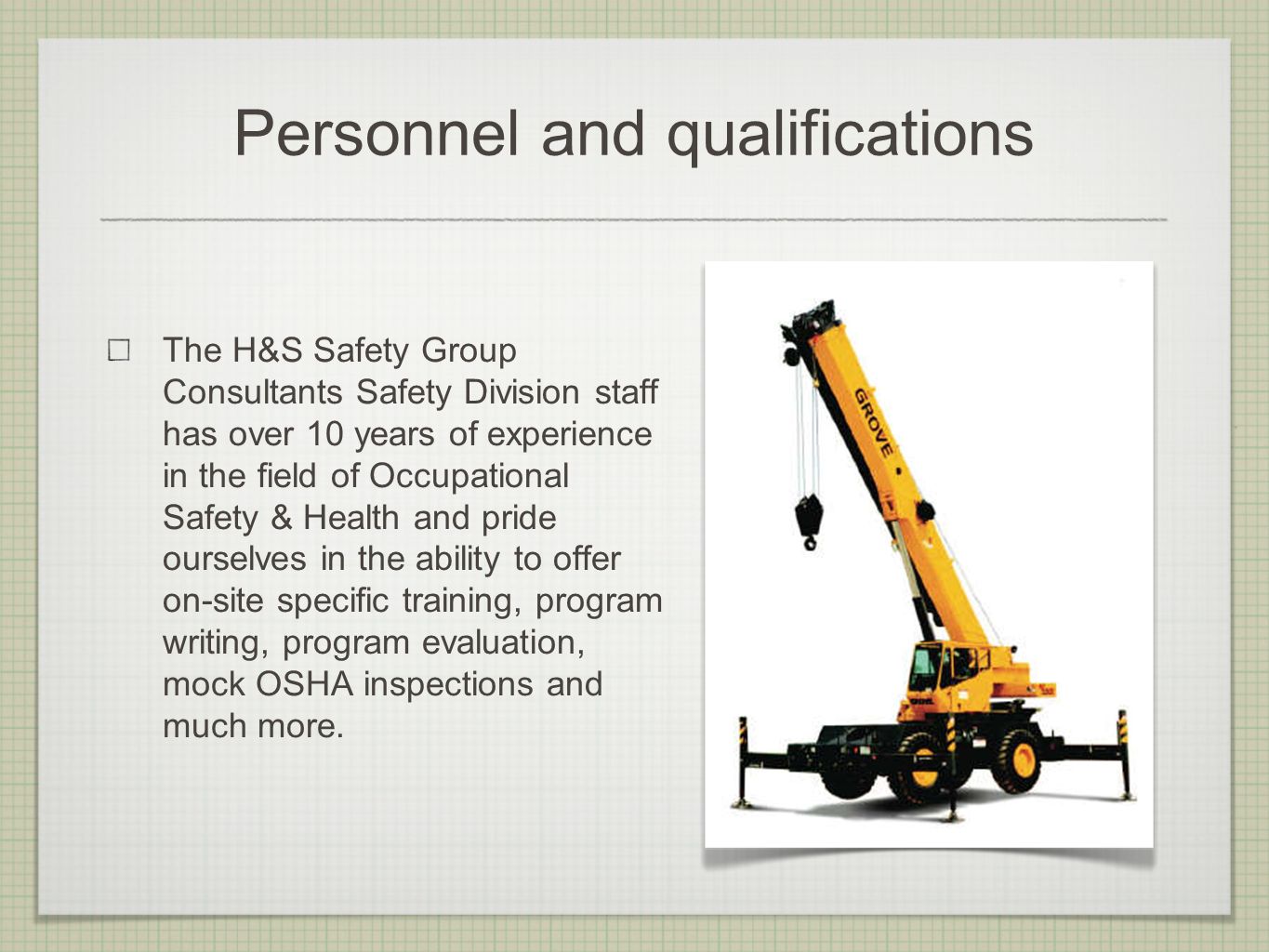 Personnel and qualifications The H&S Safety Group Consultants Safety Division staff has over 10 years of experience in the field of Occupational Safety & Health and pride ourselves in the ability to offer on-site specific training, program writing, program evaluation, mock OSHA inspections and much more.
