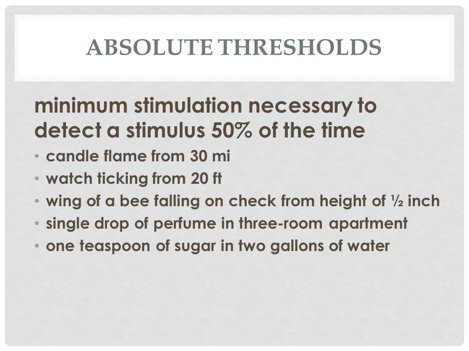 ABSOLUTE THRESHOLDS minimum stimulation necessary to detect a stimulus 50% of the time candle flame from 30 mi watch ticking from 20 ft wing of a bee falling on check from height of ½ inch single drop of perfume in three-room apartment one teaspoon of sugar in two gallons of water