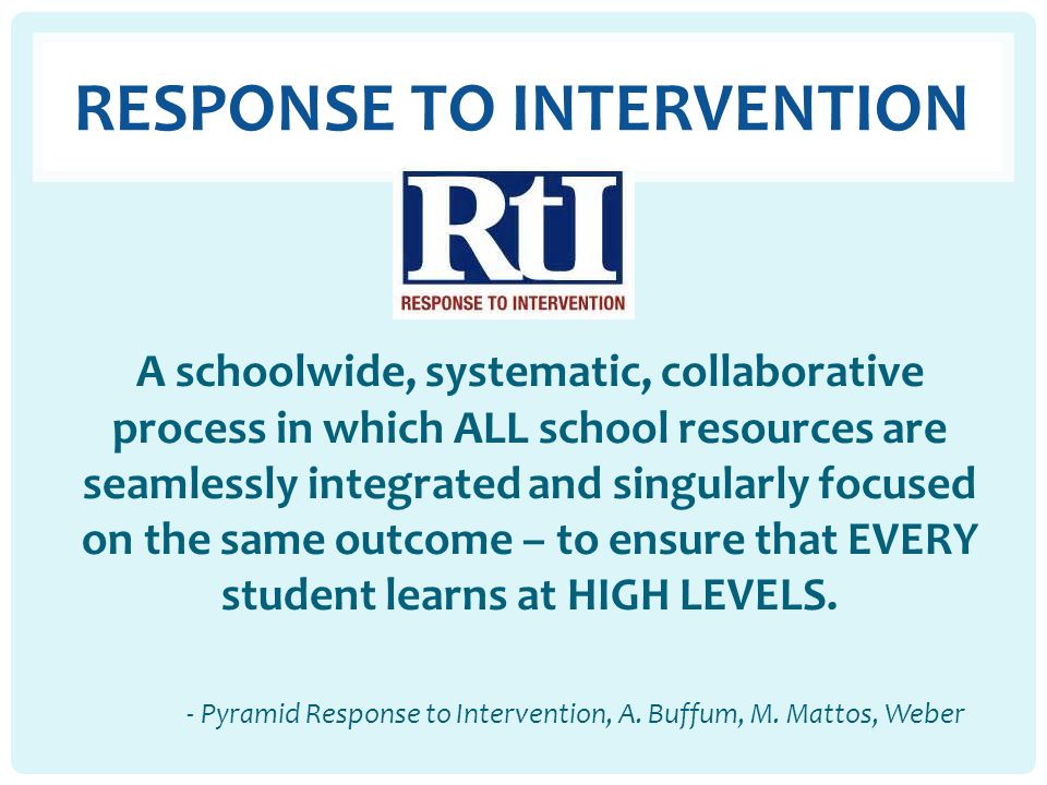 RESPONSE TO INTERVENTION A schoolwide, systematic, collaborative process in which ALL school resources are seamlessly integrated and singularly focused on the same outcome – to ensure that EVERY student learns at HIGH LEVELS.