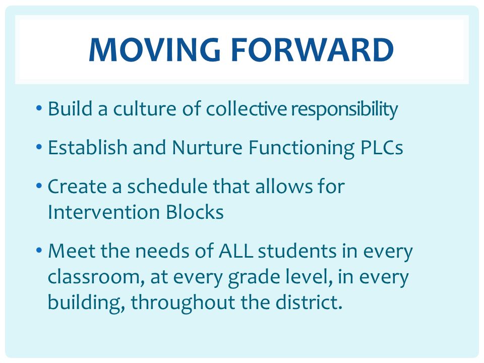 MOVING FORWARD Build a culture of collective responsibility Establish and Nurture Functioning PLCs Create a schedule that allows for Intervention Blocks Meet the needs of ALL students in every classroom, at every grade level, in every building, throughout the district.