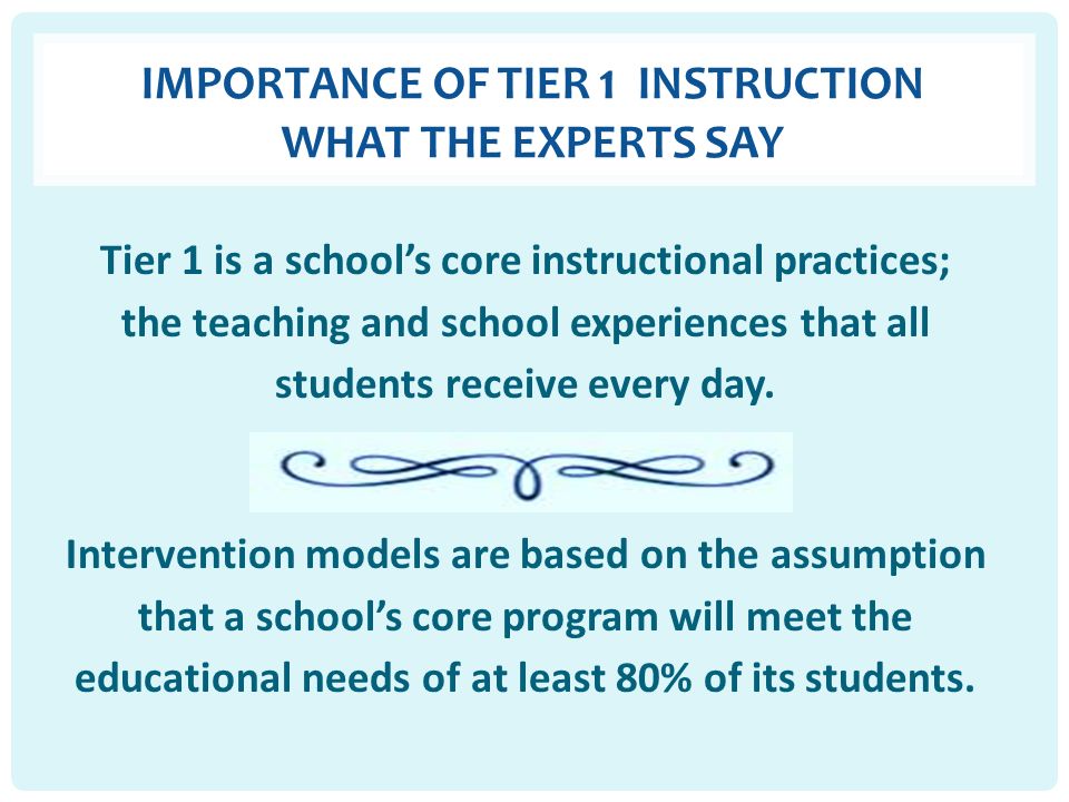 IMPORTANCE OF TIER 1 INSTRUCTION WHAT THE EXPERTS SAY Tier 1 is a school’s core instructional practices; the teaching and school experiences that all students receive every day.