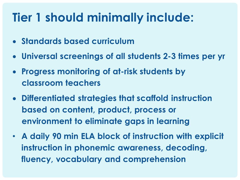  Standards based curriculum  Universal screenings of all students 2-3 times per yr  Progress monitoring of at-risk students by classroom teachers  Differentiated strategies that scaffold instruction based on content, product, process or environment to eliminate gaps in learning A daily 90 min ELA block of instruction with explicit instruction in phonemic awareness, decoding, fluency, vocabulary and comprehension Tier 1 should minimally include: