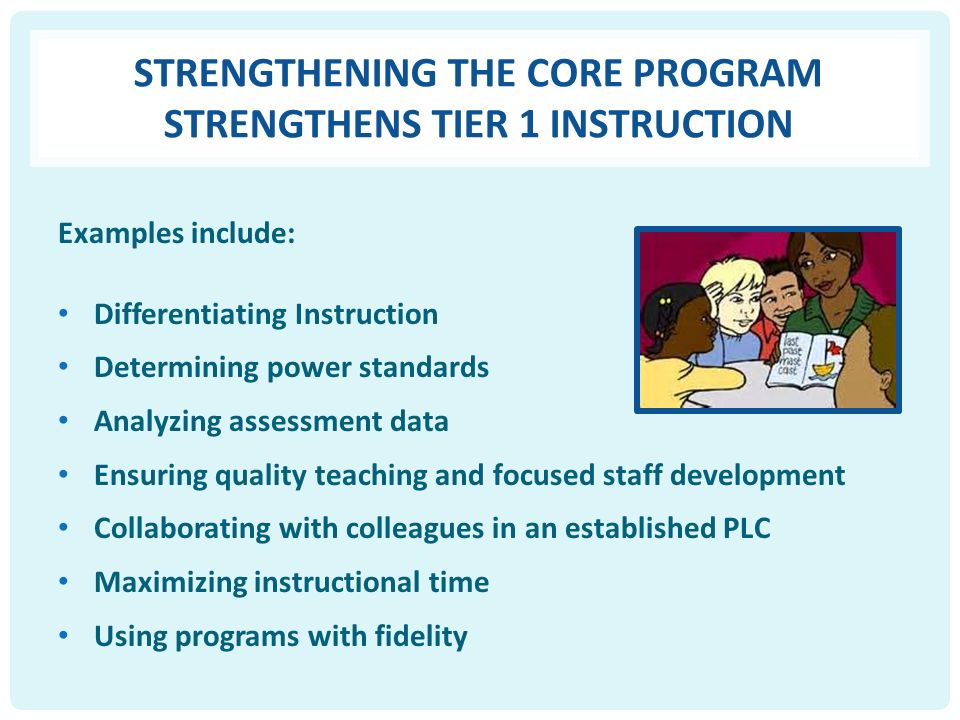 STRENGTHENING THE CORE PROGRAM STRENGTHENS TIER 1 INSTRUCTION Examples include: Differentiating Instruction Determining power standards Analyzing assessment data Ensuring quality teaching and focused staff development Collaborating with colleagues in an established PLC Maximizing instructional time Using programs with fidelity