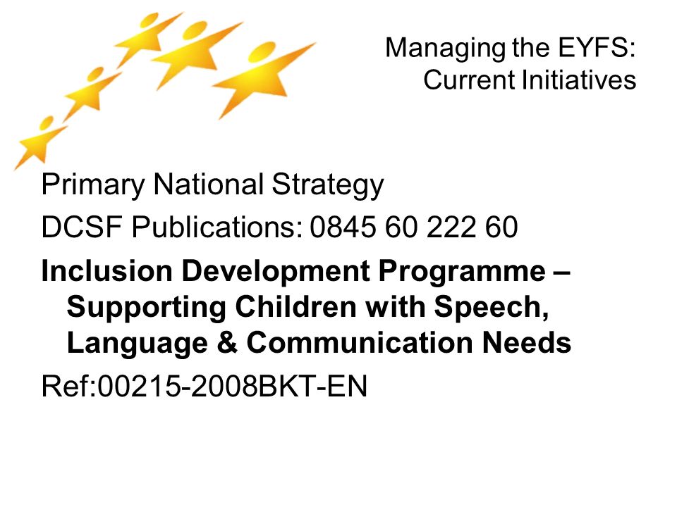 Managing the EYFS: Current Initiatives Primary National Strategy DCSF Publications: Inclusion Development Programme – Supporting Children with Speech, Language & Communication Needs Ref: BKT-EN