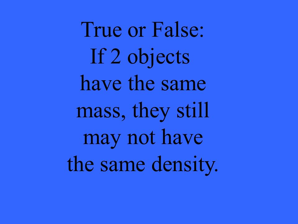 True or False: If 2 objects have the same mass, they still may not have the same density.