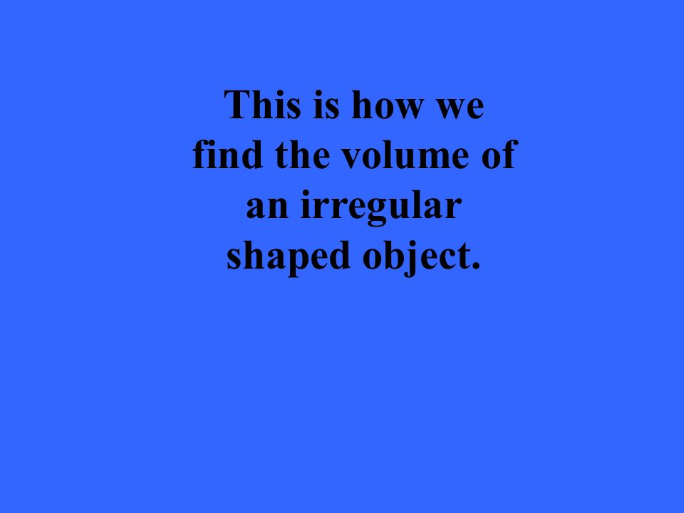 This is how we find the volume of an irregular shaped object.