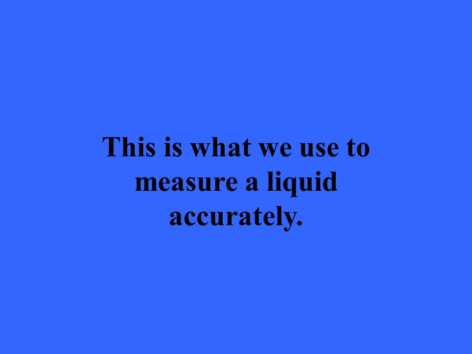This is what we use to measure a liquid accurately.