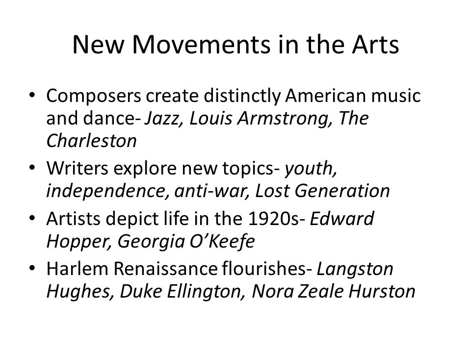 New Movements in the Arts Composers create distinctly American music and dance- Jazz, Louis Armstrong, The Charleston Writers explore new topics- youth, independence, anti-war, Lost Generation Artists depict life in the 1920s- Edward Hopper, Georgia O’Keefe Harlem Renaissance flourishes- Langston Hughes, Duke Ellington, Nora Zeale Hurston