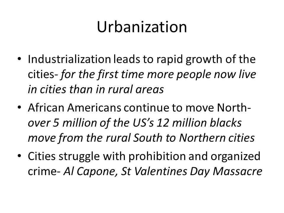 Urbanization Industrialization leads to rapid growth of the cities- for the first time more people now live in cities than in rural areas African Americans continue to move North- over 5 million of the US’s 12 million blacks move from the rural South to Northern cities Cities struggle with prohibition and organized crime- Al Capone, St Valentines Day Massacre