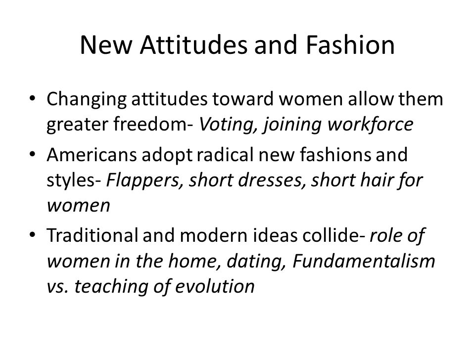 New Attitudes and Fashion Changing attitudes toward women allow them greater freedom- Voting, joining workforce Americans adopt radical new fashions and styles- Flappers, short dresses, short hair for women Traditional and modern ideas collide- role of women in the home, dating, Fundamentalism vs.