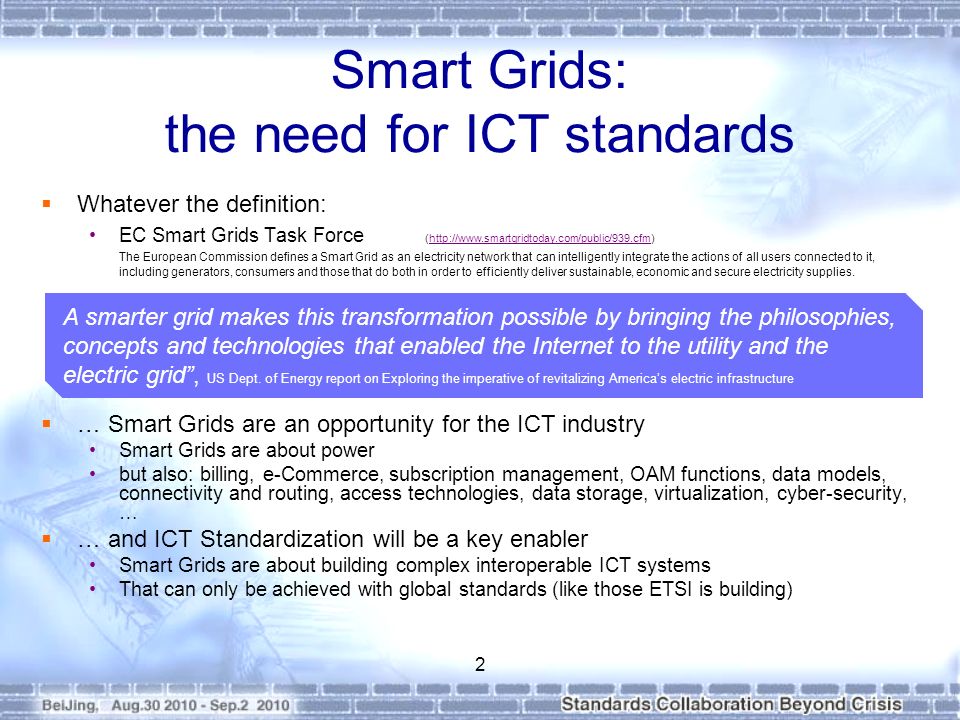 Smart Grids: the need for ICT standards  Whatever the definition: EC Smart Grids Task Force (  The European Commission defines a Smart Grid as an electricity network that can intelligently integrate the actions of all users connected to it, including generators, consumers and those that do both in order to efficiently deliver sustainable, economic and secure electricity supplies.