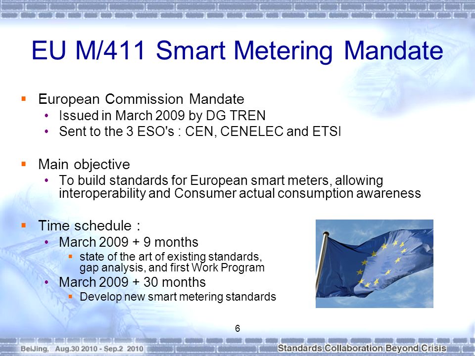 EU M/411 Smart Metering Mandate  European Commission Mandate Issued in March 2009 by DG TREN Sent to the 3 ESO s : CEN, CENELEC and ETSI  Main objective To build standards for European smart meters, allowing interoperability and Consumer actual consumption awareness  Time schedule : March months  state of the art of existing standards, gap analysis, and first Work Program March months  Develop new smart metering standards 6