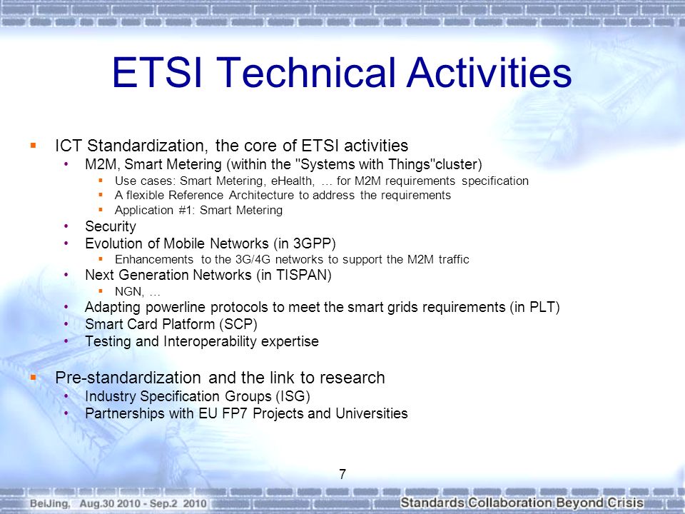 ETSI Technical Activities  ICT Standardization, the core of ETSI activities M2M, Smart Metering (within the Systems with Things cluster)  Use cases: Smart Metering, eHealth, … for M2M requirements specification  A flexible Reference Architecture to address the requirements  Application #1: Smart Metering Security Evolution of Mobile Networks (in 3GPP)  Enhancements to the 3G/4G networks to support the M2M traffic Next Generation Networks (in TISPAN)  NGN, … Adapting powerline protocols to meet the smart grids requirements (in PLT) Smart Card Platform (SCP) Testing and Interoperability expertise  Pre-standardization and the link to research Industry Specification Groups (ISG) Partnerships with EU FP7 Projects and Universities 7