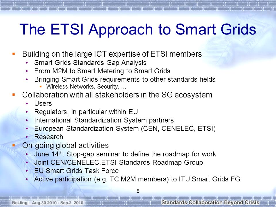 The ETSI Approach to Smart Grids  Building on the large ICT expertise of ETSI members Smart Grids Standards Gap Analysis From M2M to Smart Metering to Smart Grids Bringing Smart Grids requirements to other standards fields  Wireless Networks, Security, …  Collaboration with all stakeholders in the SG ecosystem Users Regulators, in particular within EU International Standardization System partners European Standardization System (CEN, CENELEC, ETSI) Research  On-going global activities June 14 th : Stop-gap seminar to define the roadmap for work Joint CEN/CENELEC.ETSI Standards Roadmap Group EU Smart Grids Task Force Active participation (e.g.