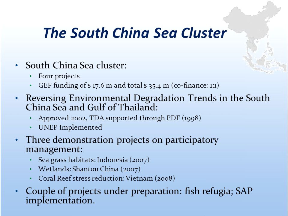 The South China Sea Cluster South China Sea cluster: Four projects GEF funding of $ 17.6 m and total $ 35.4 m (co-finance: 1:1) Reversing Environmental Degradation Trends in the South China Sea and Gulf of Thailand: Approved 2002, TDA supported through PDF (1998) UNEP Implemented Three demonstration projects on participatory management: Sea grass habitats: Indonesia (2007) Wetlands: Shantou China (2007) Coral Reef stress reduction: Vietnam (2008) Couple of projects under preparation: fish refugia; SAP implementation.